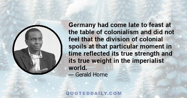 Germany had come late to feast at the table of colonialism and did not feel that the division of colonial spoils at that particular moment in time reflected its true strength and its true weight in the imperialist world.