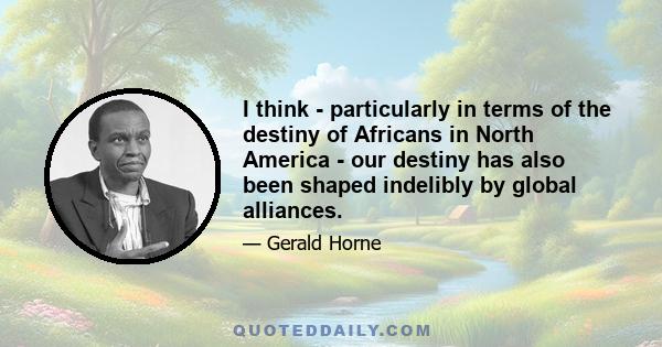 I think - particularly in terms of the destiny of Africans in North America - our destiny has also been shaped indelibly by global alliances.