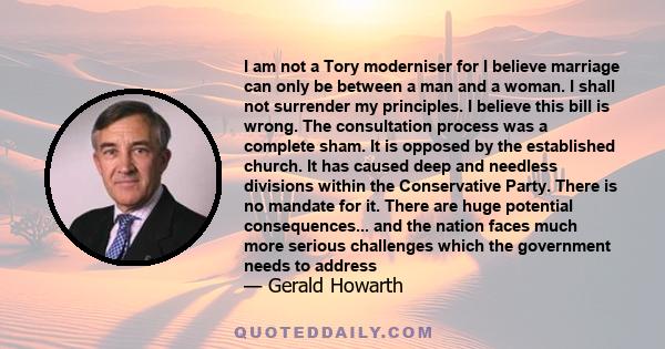 I am not a Tory moderniser for I believe marriage can only be between a man and a woman. I shall not surrender my principles. I believe this bill is wrong. The consultation process was a complete sham. It is opposed by