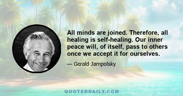 All minds are joined. Therefore, all healing is self-healing. Our inner peace will, of itself, pass to others once we accept it for ourselves.