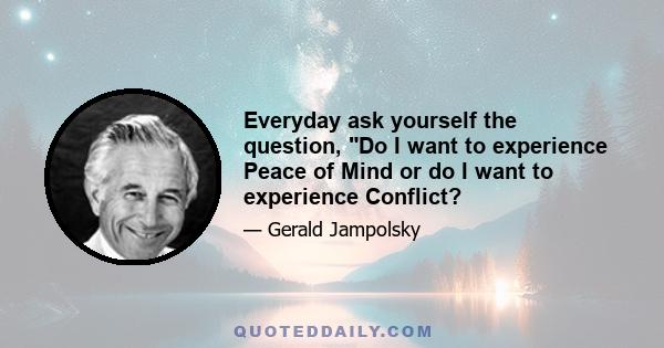 Everyday ask yourself the question, Do I want to experience Peace of Mind or do I want to experience Conflict?