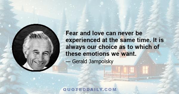 Fear and love can never be experienced at the same time. It is always our choice as to which of these emotions we want.