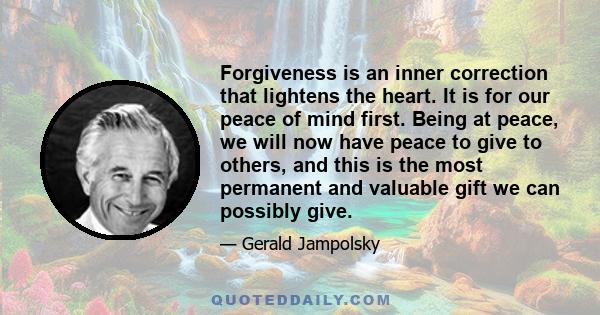 Forgiveness is an inner correction that lightens the heart. It is for our peace of mind first. Being at peace, we will now have peace to give to others, and this is the most permanent and valuable gift we can possibly