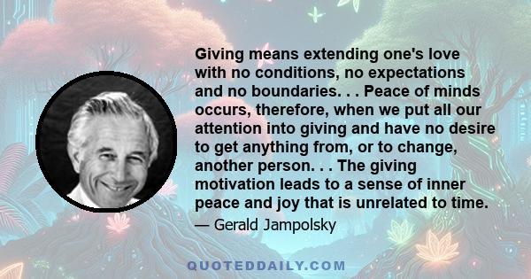 Giving means extending one's love with no conditions, no expectations and no boundaries. . . Peace of minds occurs, therefore, when we put all our attention into giving and have no desire to get anything from, or to