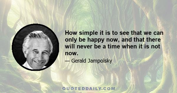 How simple it is to see that we can only be happy now, and that there will never be a time when it is not now.