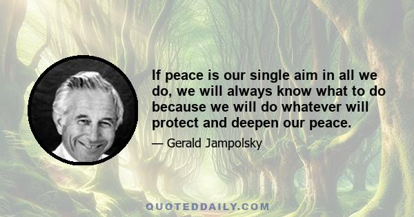 If peace is our single aim in all we do, we will always know what to do because we will do whatever will protect and deepen our peace.