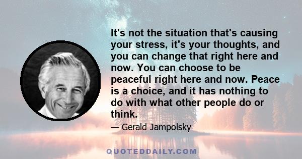 It's not the situation that's causing your stress, it's your thoughts, and you can change that right here and now. You can choose to be peaceful right here and now. Peace is a choice, and it has nothing to do with what