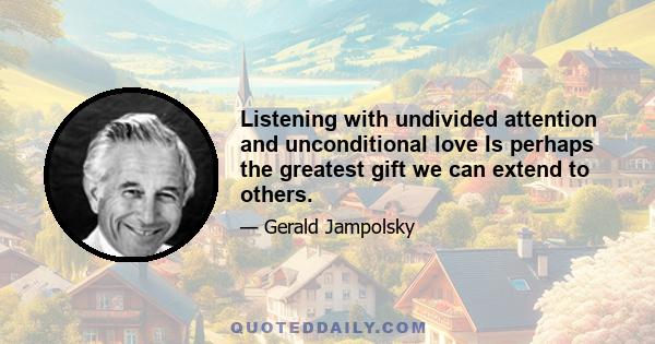 Listening with undivided attention and unconditional love Is perhaps the greatest gift we can extend to others.