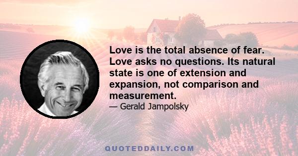 Love is the total absence of fear. Love asks no questions. Its natural state is one of extension and expansion, not comparison and measurement.