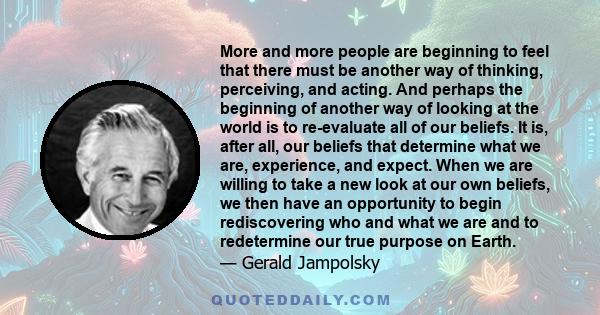 More and more people are beginning to feel that there must be another way of thinking, perceiving, and acting. And perhaps the beginning of another way of looking at the world is to re-evaluate all of our beliefs. It