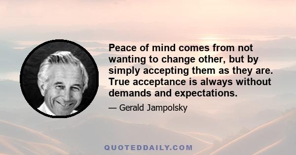 Peace of mind comes from not wanting to change other, but by simply accepting them as they are. True acceptance is always without demands and expectations.