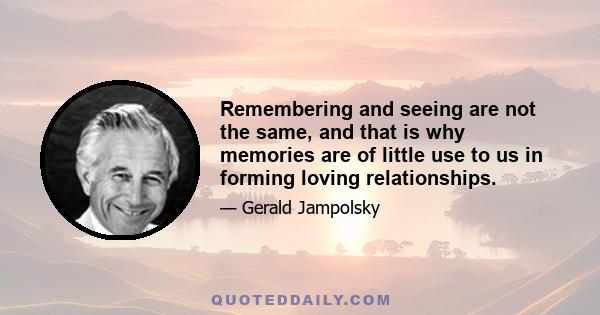 Remembering and seeing are not the same, and that is why memories are of little use to us in forming loving relationships.