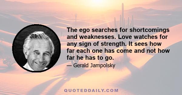 The ego searches for shortcomings and weaknesses. Love watches for any sign of strength. It sees how far each one has come and not how far he has to go.