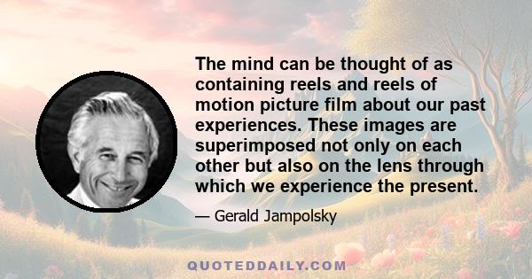 The mind can be thought of as containing reels and reels of motion picture film about our past experiences. These images are superimposed not only on each other but also on the lens through which we experience the