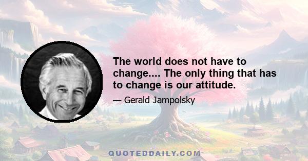 The world does not have to change.... The only thing that has to change is our attitude.