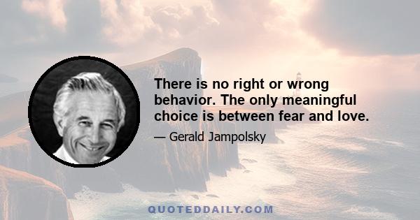 There is no right or wrong behavior. The only meaningful choice is between fear and love.