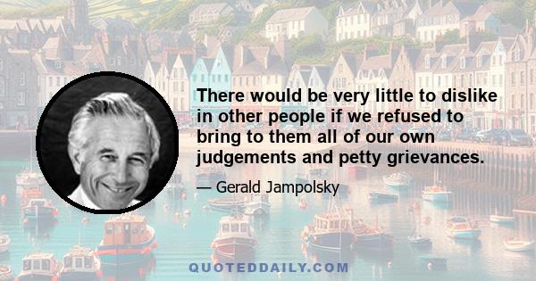 There would be very little to dislike in other people if we refused to bring to them all of our own judgements and petty grievances.