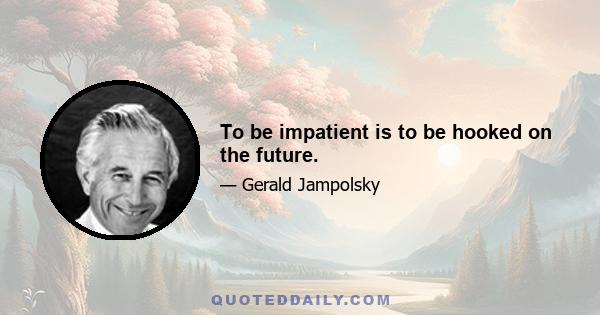 To be impatient is to be hooked on the future.