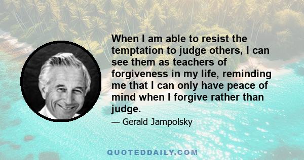 When I am able to resist the temptation to judge others, I can see them as teachers of forgiveness in my life, reminding me that I can only have peace of mind when I forgive rather than judge.