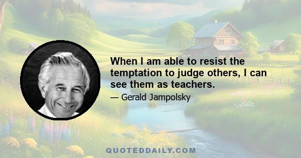 When I am able to resist the temptation to judge others, I can see them as teachers.