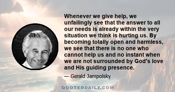 Whenever we give help, we unfailingly see that the answer to all our needs is already within the very situation we think is hurting us. By becoming totally open and harmless, we see that there is no one who cannot help