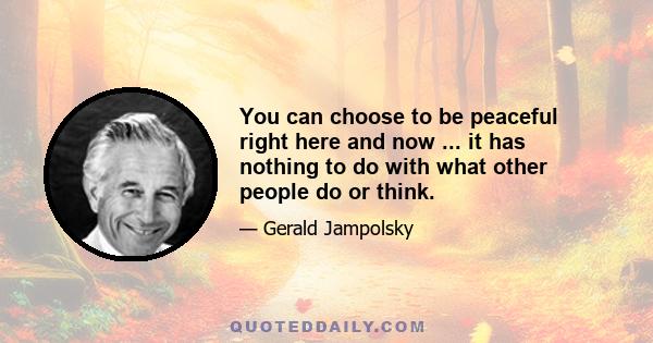 You can choose to be peaceful right here and now ... it has nothing to do with what other people do or think.