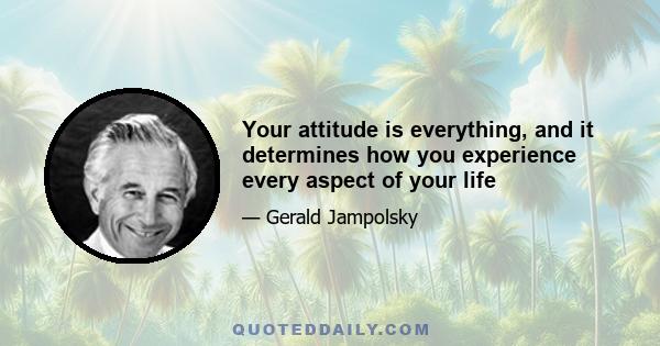 Your attitude is everything, and it determines how you experience every aspect of your life