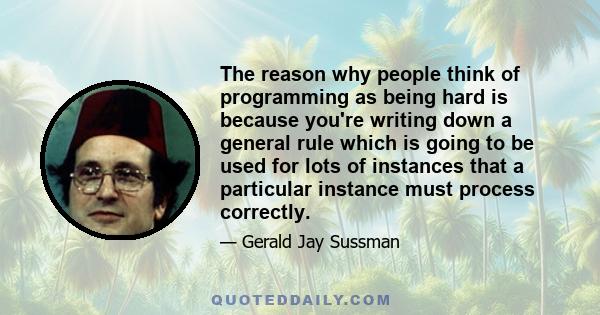 The reason why people think of programming as being hard is because you're writing down a general rule which is going to be used for lots of instances that a particular instance must process correctly.