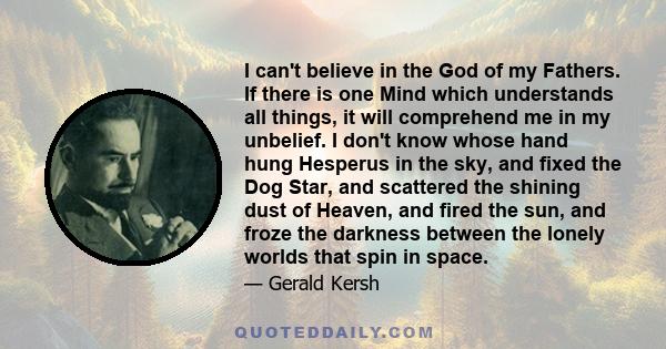 I can't believe in the God of my Fathers. If there is one Mind which understands all things, it will comprehend me in my unbelief. I don't know whose hand hung Hesperus in the sky, and fixed the Dog Star, and scattered