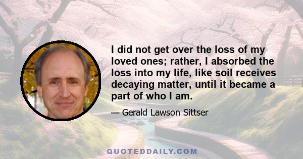 I did not get over the loss of my loved ones; rather, I absorbed the loss into my life, like soil receives decaying matter, until it became a part of who I am.