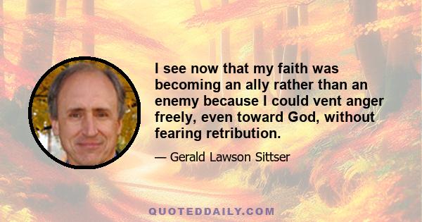 I see now that my faith was becoming an ally rather than an enemy because I could vent anger freely, even toward God, without fearing retribution.