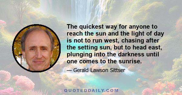 The quickest way for anyone to reach the sun and the light of day is not to run west, chasing after the setting sun, but to head east, plunging into the darkness until one comes to the sunrise.