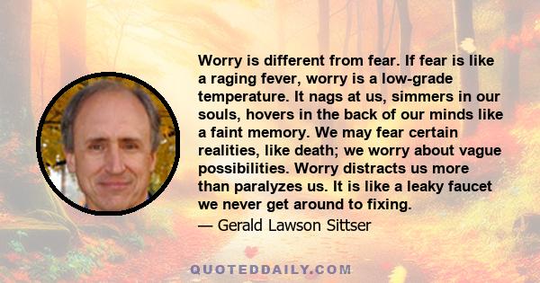 Worry is different from fear. If fear is like a raging fever, worry is a low-grade temperature. It nags at us, simmers in our souls, hovers in the back of our minds like a faint memory. We may fear certain realities,