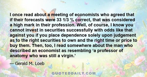 I once read about a meeting of economists who agreed that if their forecasts were 33 1/3 % correct, that was considered a high mark in their profession. Well, of course, I know you cannot invest in securities