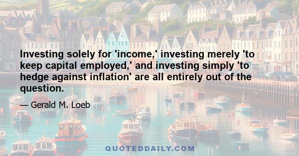 Investing solely for 'income,' investing merely 'to keep capital employed,' and investing simply 'to hedge against inflation' are all entirely out of the question.