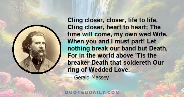 Cling closer, closer, life to life, Cling closer, heart to heart; The time will come, my own wed Wife, When you and I must part! Let nothing break our band but Death, For in the world above 'Tis the breaker Death that