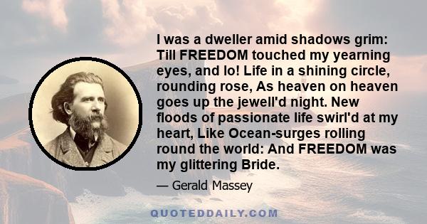 I was a dweller amid shadows grim: Till FREEDOM touched my yearning eyes, and lo! Life in a shining circle, rounding rose, As heaven on heaven goes up the jewell'd night. New floods of passionate life swirl'd at my