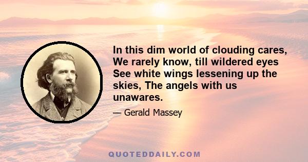 In this dim world of clouding cares, We rarely know, till wildered eyes See white wings lessening up the skies, The angels with us unawares.