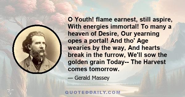 O Youth! flame earnest, still aspire, With energies immortal! To many a heaven of Desire, Our yearning opes a portal! And tho' Age wearies by the way, And hearts break in the furrow, We'll sow the golden grain Today--