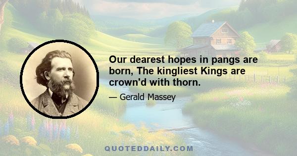 Our dearest hopes in pangs are born, The kingliest Kings are crown'd with thorn.