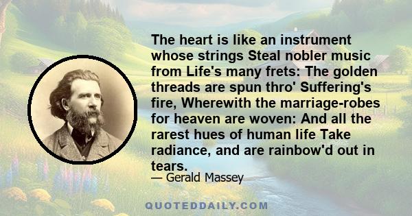 The heart is like an instrument whose strings Steal nobler music from Life's many frets: The golden threads are spun thro' Suffering's fire, Wherewith the marriage-robes for heaven are woven: And all the rarest hues of