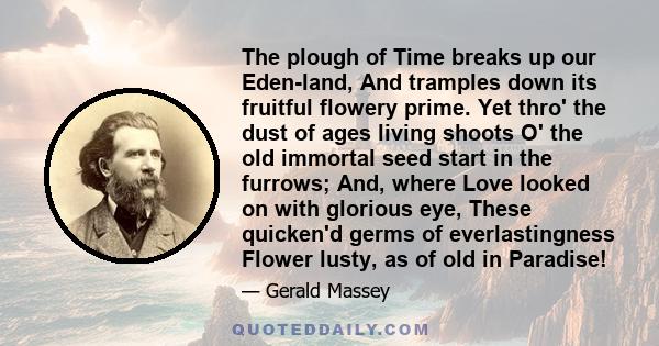 The plough of Time breaks up our Eden-land, And tramples down its fruitful flowery prime. Yet thro' the dust of ages living shoots O' the old immortal seed start in the furrows; And, where Love looked on with glorious