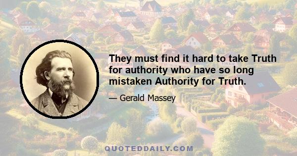 They must find it hard to take Truth for authority who have so long mistaken Authority for Truth.