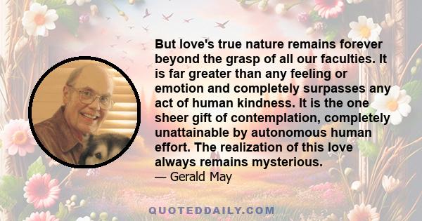 But love's true nature remains forever beyond the grasp of all our faculties. It is far greater than any feeling or emotion and completely surpasses any act of human kindness. It is the one sheer gift of contemplation,