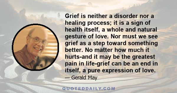 Grief is neither a disorder nor a healing process; it is a sign of health itself, a whole and natural gesture of love. Nor must we see grief as a step toward something better. No matter how much it hurts-and it may be