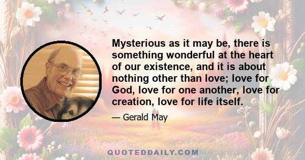 Mysterious as it may be, there is something wonderful at the heart of our existence, and it is about nothing other than love; love for God, love for one another, love for creation, love for life itself.