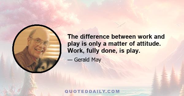 The difference between work and play is only a matter of attitude. Work, fully done, is play.