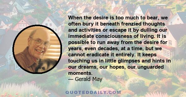 When the desire is too much to bear, we often bury it beneath frenzied thoughts and activities or escape it by dulling our immediate consciousness of living. It is possible to run away from the desire for years, even