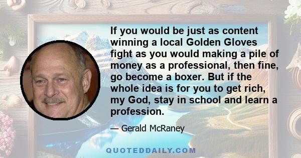 If you would be just as content winning a local Golden Gloves fight as you would making a pile of money as a professional, then fine, go become a boxer. But if the whole idea is for you to get rich, my God, stay in