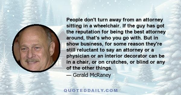 People don't turn away from an attorney sitting in a wheelchair. If the guy has got the reputation for being the best attorney around, that's who you go with. But in show business, for some reason they're still